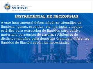 INSTRUMENTAL DE NECROPSIASINSTRUMENTAL DE NECROPSIAS
A este instrumental deben añadirse utensilios de
limpieza ( gasas, esponjas, etc. ) jeringas y agujas
estériles para extracción de líquidos para cultivo,
material y portagujas de sutura, recipientes de
distintos tamaños para depositar órganos y diferentes
líquidos de fijación según las necesidades.
 