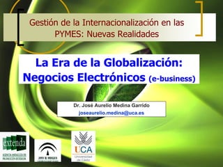 Gestión de la Internacionalización en las
       PYMES: Nuevas Realidades


  La Era de la Globalización:
Negocios Electrónicos (e-business)

            Dr. José Aurelio Medina Garrido
              joseaurelio.medina@uca.es
 