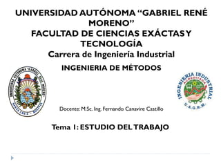 INGENIERIA DE MÉTODOS
Docente: M.Sc. Ing. Fernando Canavire Castillo
UNIVERSIDAD AUTÓNOMA “GABRIEL RENÉ
MORENO”
FACULTAD DE CIENCIAS EXÁCTASY
TECNOLOGÍA
Carrera de Ingeniería Industrial
Tema 1: ESTUDIO DELTRABAJO
 