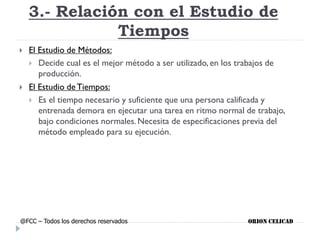 3.- Relación con el Estudio de
Tiempos
 El Estudio de Métodos:
 Decide cual es el mejor método a ser utilizado, en los trabajos de
producción.
 El Estudio de Tiempos:
 Es el tiempo necesario y suficiente que una persona calificada y
entrenada demora en ejecutar una tarea en ritmo normal de trabajo,
bajo condiciones normales. Necesita de especificaciones previa del
método empleado para su ejecución.
@FCC – Todos los derechos reservados ORION CELICAD
 