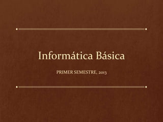 Informática Básica
PRIMER SEMESTRE, 2013

 