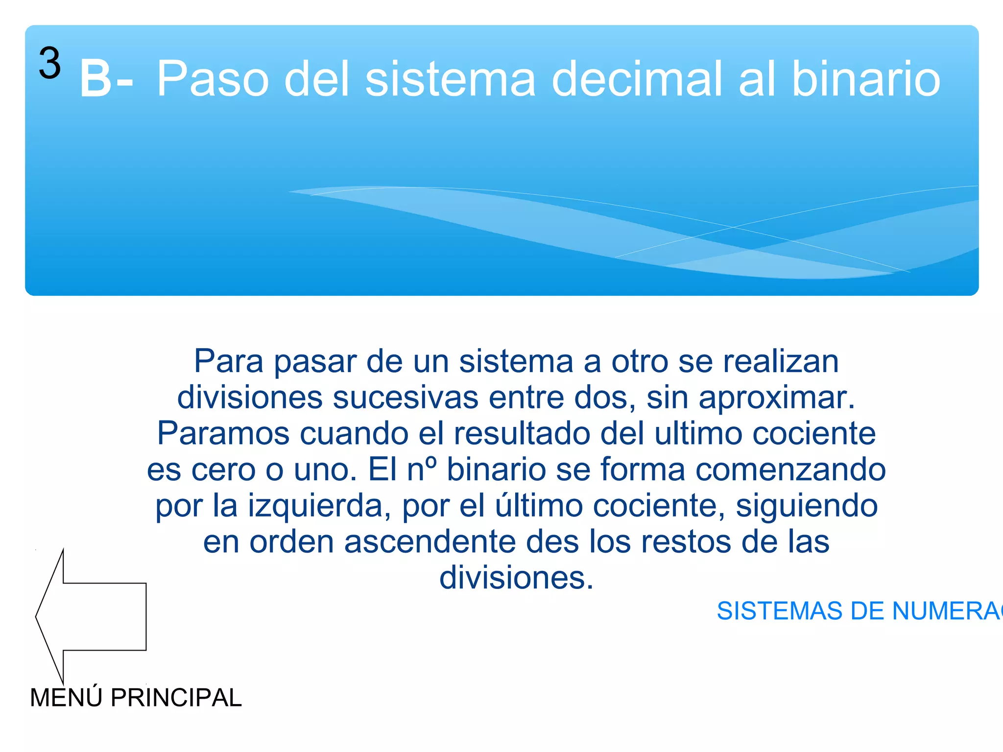 3 B- Paso del sistema decimal al binario

Para pasar de un sistema a otro se realizan
divisiones sucesivas entre dos, sin aproximar.
Paramos cuando el resultado del ultimo cociente
es cero o uno. El nº binario se forma comenzando
por la izquierda, por el último cociente, siguiendo
en orden ascendente des los restos de las
divisiones.

SISTEMAS DE NUMERAC

MENÚ PRINCIPAL

 