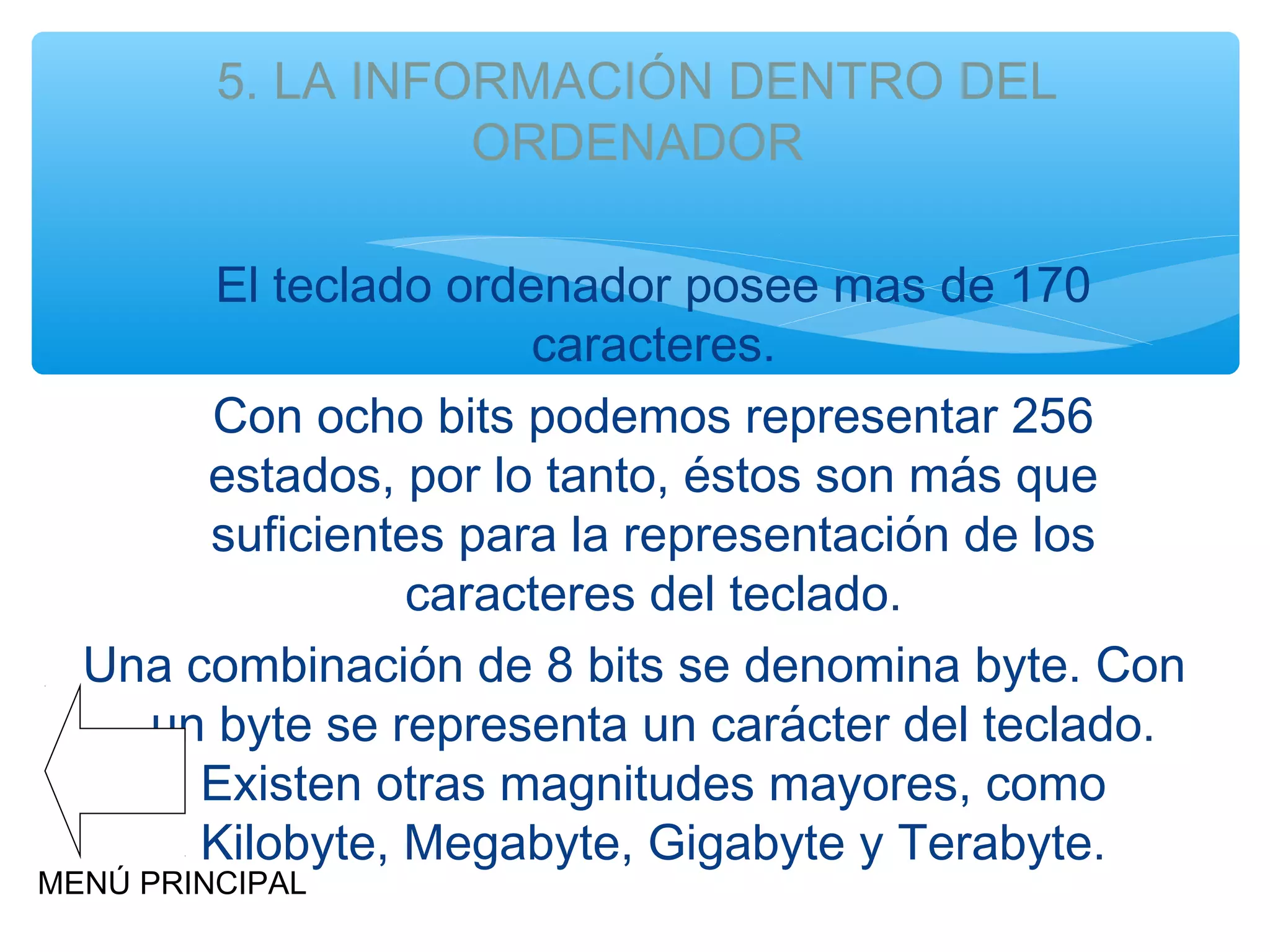 5. LA INFORMACIÓN DENTRO DEL
ORDENADOR
El teclado ordenador posee mas de 170
caracteres.
Con ocho bits podemos representar 256
estados, por lo tanto, éstos son más que
suficientes para la representación de los
caracteres del teclado.
Una combinación de 8 bits se denomina byte. Con
un byte se representa un carácter del teclado.
Existen otras magnitudes mayores, como
Kilobyte, Megabyte, Gigabyte y Terabyte.

MENÚ PRINCIPAL

 