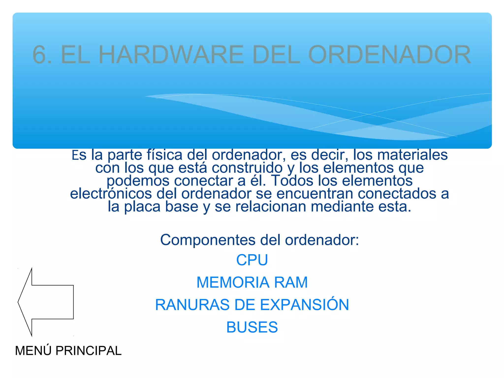 6. EL HARDWARE DEL ORDENADOR

Es la parte física del ordenador, es decir, los materiales
con los que está construido y los elementos que
podemos conectar a él. Todos los elementos
electrónicos del ordenador se encuentran conectados a
la placa base y se relacionan mediante esta.
Componentes del ordenador:
CPU
MEMORIA RAM
RANURAS DE EXPANSIÓN
BUSES
MENÚ PRINCIPAL

 