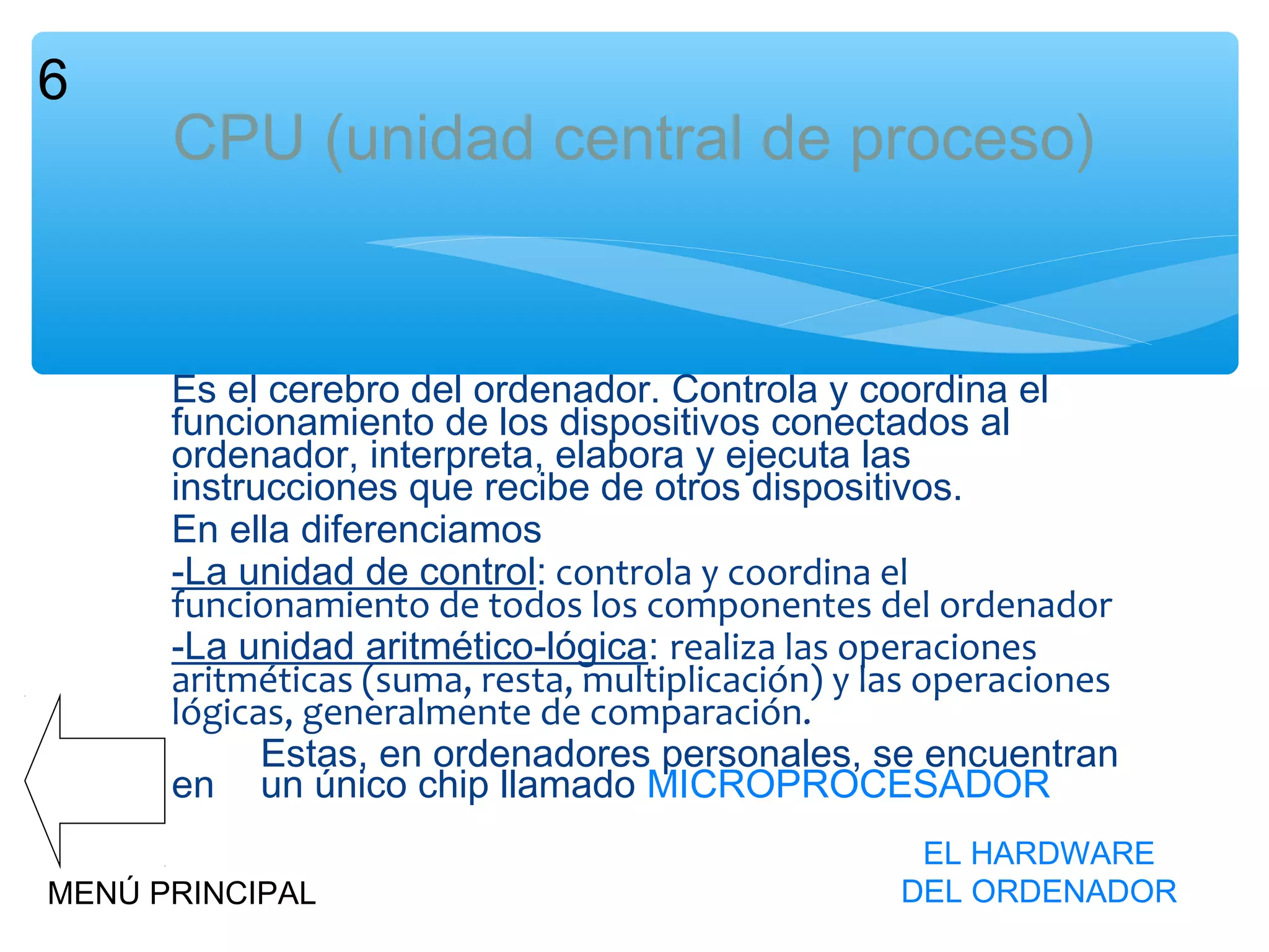 6

CPU (unidad central de proceso)

Es el cerebro del ordenador. Controla y coordina el
funcionamiento de los dispositivos conectados al
ordenador, interpreta, elabora y ejecuta las
instrucciones que recibe de otros dispositivos.
En ella diferenciamos
-La unidad de control: controla y coordina el
funcionamiento de todos los componentes del ordenador
-La unidad aritmético-lógica: realiza las operaciones
aritméticas (suma, resta, multiplicación) y las operaciones
lógicas, generalmente de comparación.
Estas, en ordenadores personales, se encuentran
en un único chip llamado MICROPROCESADOR
MENÚ PRINCIPAL

EL HARDWARE
DEL ORDENADOR

 