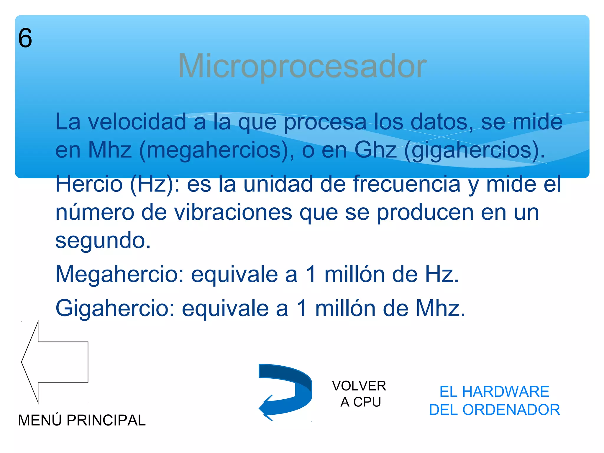 6

Microprocesador
La velocidad a la que procesa los datos, se mide
en Mhz (megahercios), o en Ghz (gigahercios).
Hercio (Hz): es la unidad de frecuencia y mide el
número de vibraciones que se producen en un
segundo.
Megahercio: equivale a 1 millón de Hz.
Gigahercio: equivale a 1 millón de Mhz.

MENÚ PRINCIPAL

VOLVER
A CPU

EL HARDWARE
DEL ORDENADOR

 