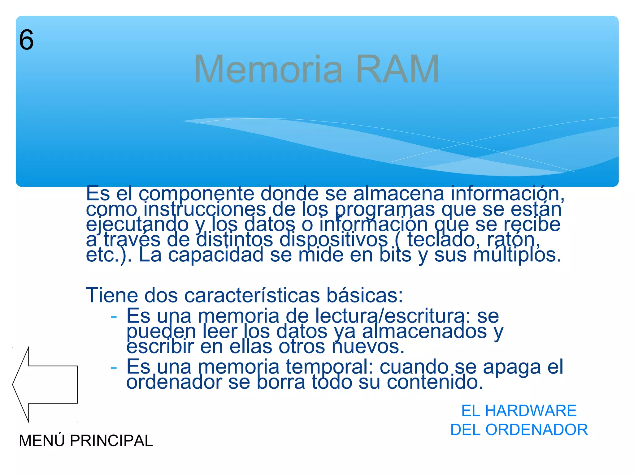 6

Memoria RAM
Es el componente donde se almacena información,
como instrucciones de los programas que se están
ejecutando y los datos o información que se recibe
a través de distintos dispositivos ( teclado, ratón,
etc.). La capacidad se mide en bits y sus múltiplos.
Tiene dos características básicas:
- Es una memoria de lectura/escritura: se
pueden leer los datos ya almacenados y
escribir en ellas otros nuevos.
- Es una memoria temporal: cuando se apaga el
ordenador se borra todo su contenido.

MENÚ PRINCIPAL

EL HARDWARE
DEL ORDENADOR

 