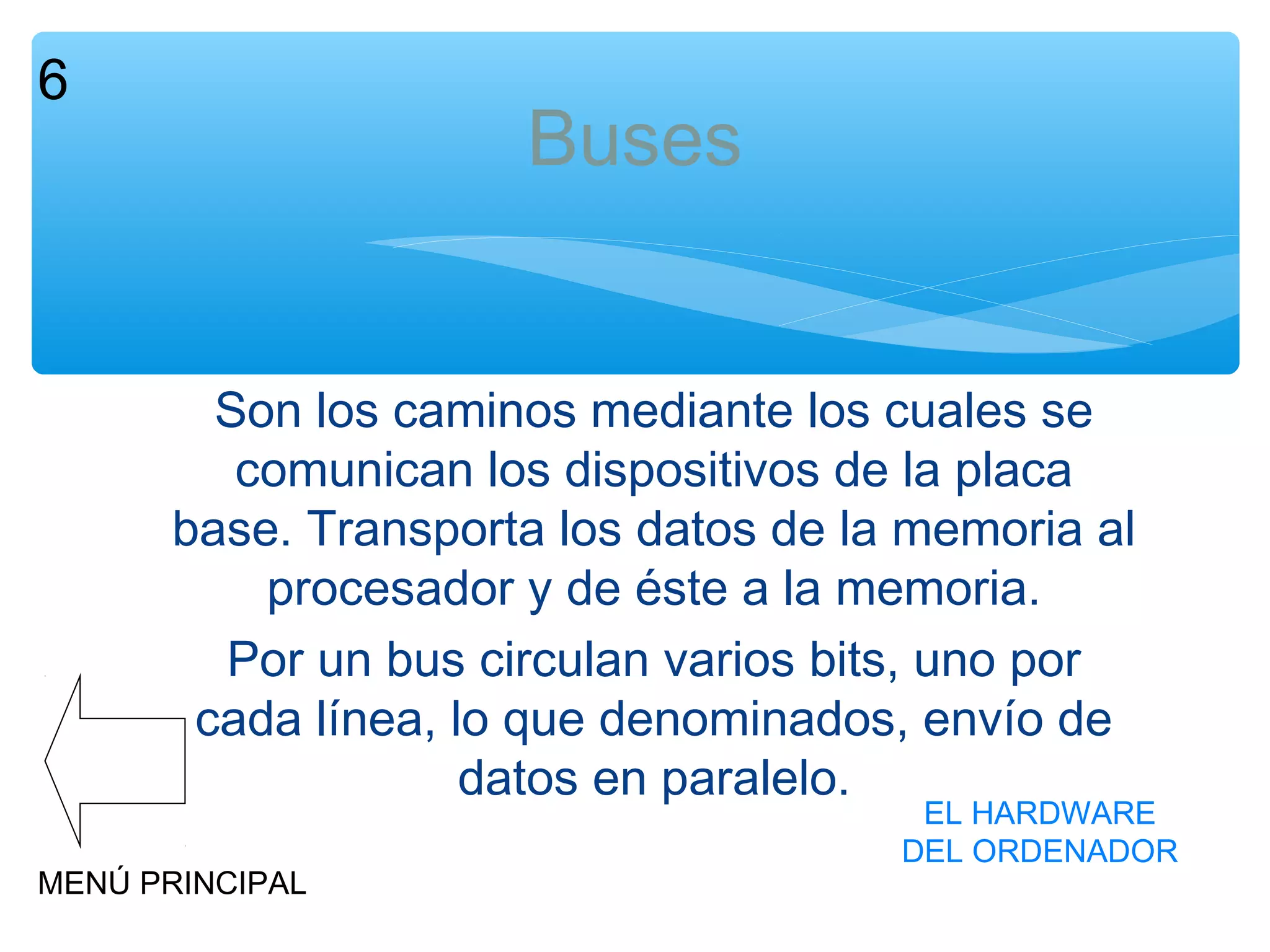 6

Buses
Son los caminos mediante los cuales se
comunican los dispositivos de la placa
base. Transporta los datos de la memoria al
procesador y de éste a la memoria.
Por un bus circulan varios bits, uno por
cada línea, lo que denominados, envío de
datos en paralelo.

MENÚ PRINCIPAL

EL HARDWARE
DEL ORDENADOR

 