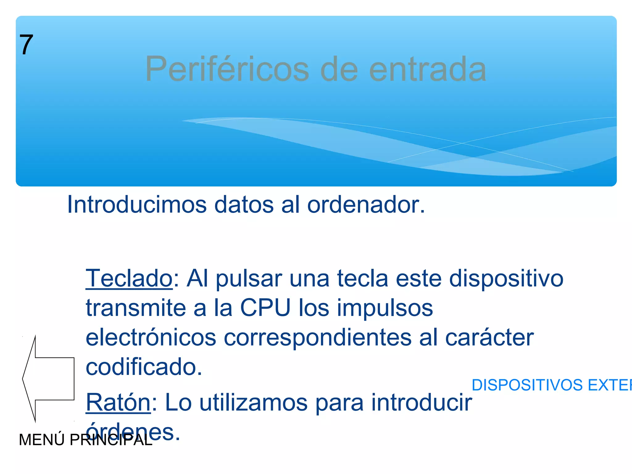 7

Periféricos de entrada

Introducimos datos al ordenador.

Teclado: Al pulsar una tecla este dispositivo
transmite a la CPU los impulsos
electrónicos correspondientes al carácter
codificado.
DISPOSITIVOS EXTER
Ratón: Lo utilizamos para introducir
órdenes.
MENÚ PRINCIPAL

 