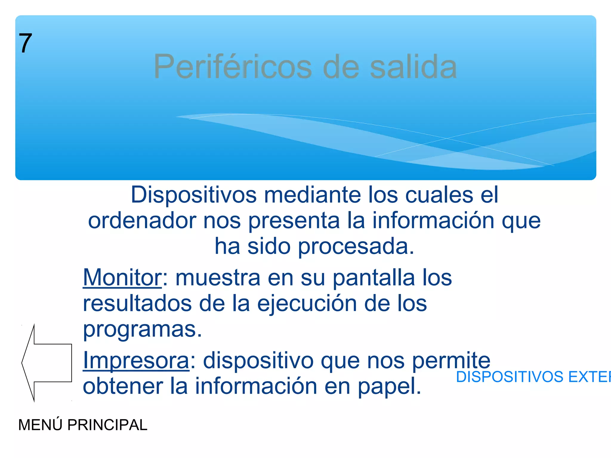 7

Periféricos de salida

Dispositivos mediante los cuales el
ordenador nos presenta la información que
ha sido procesada.
Monitor: muestra en su pantalla los
resultados de la ejecución de los
programas.
Impresora: dispositivo que nos permite
DISPOSITIVOS EXTER
obtener la información en papel.
MENÚ PRINCIPAL

 