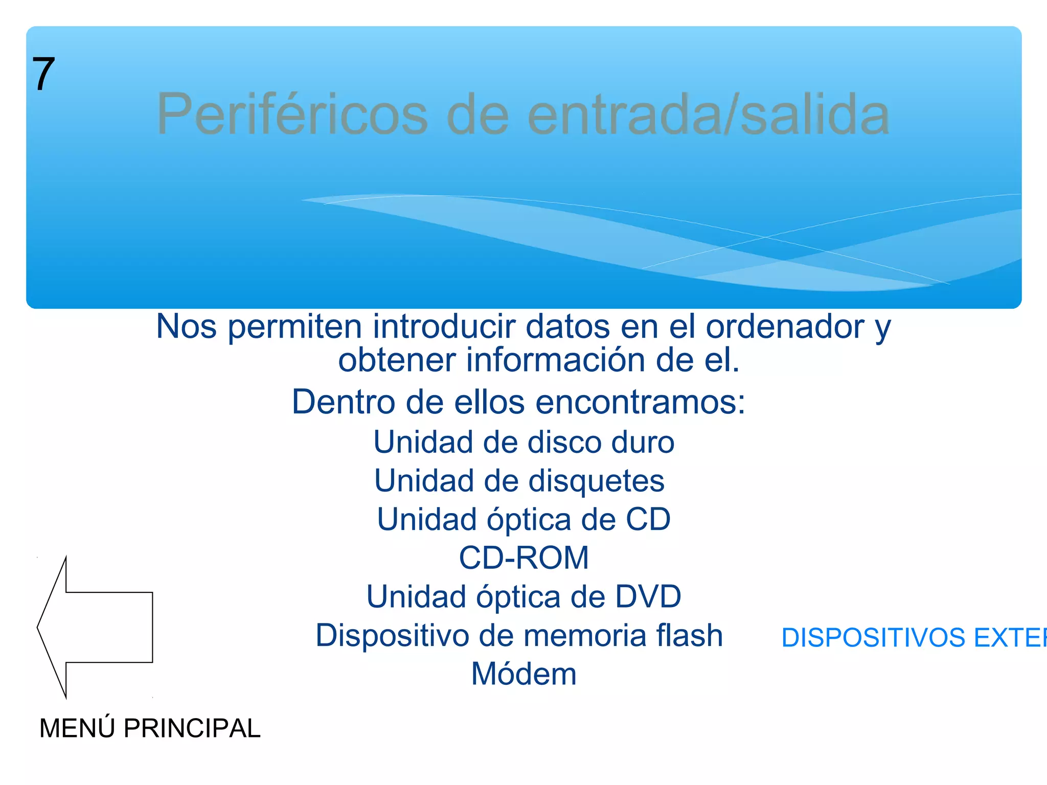 7

Periféricos de entrada/salida

Nos permiten introducir datos en el ordenador y
obtener información de el.
Dentro de ellos encontramos:
Unidad de disco duro
Unidad de disquetes
Unidad óptica de CD
CD-ROM
Unidad óptica de DVD
Dispositivo de memoria flash
Módem

MENÚ PRINCIPAL

DISPOSITIVOS EXTER

 