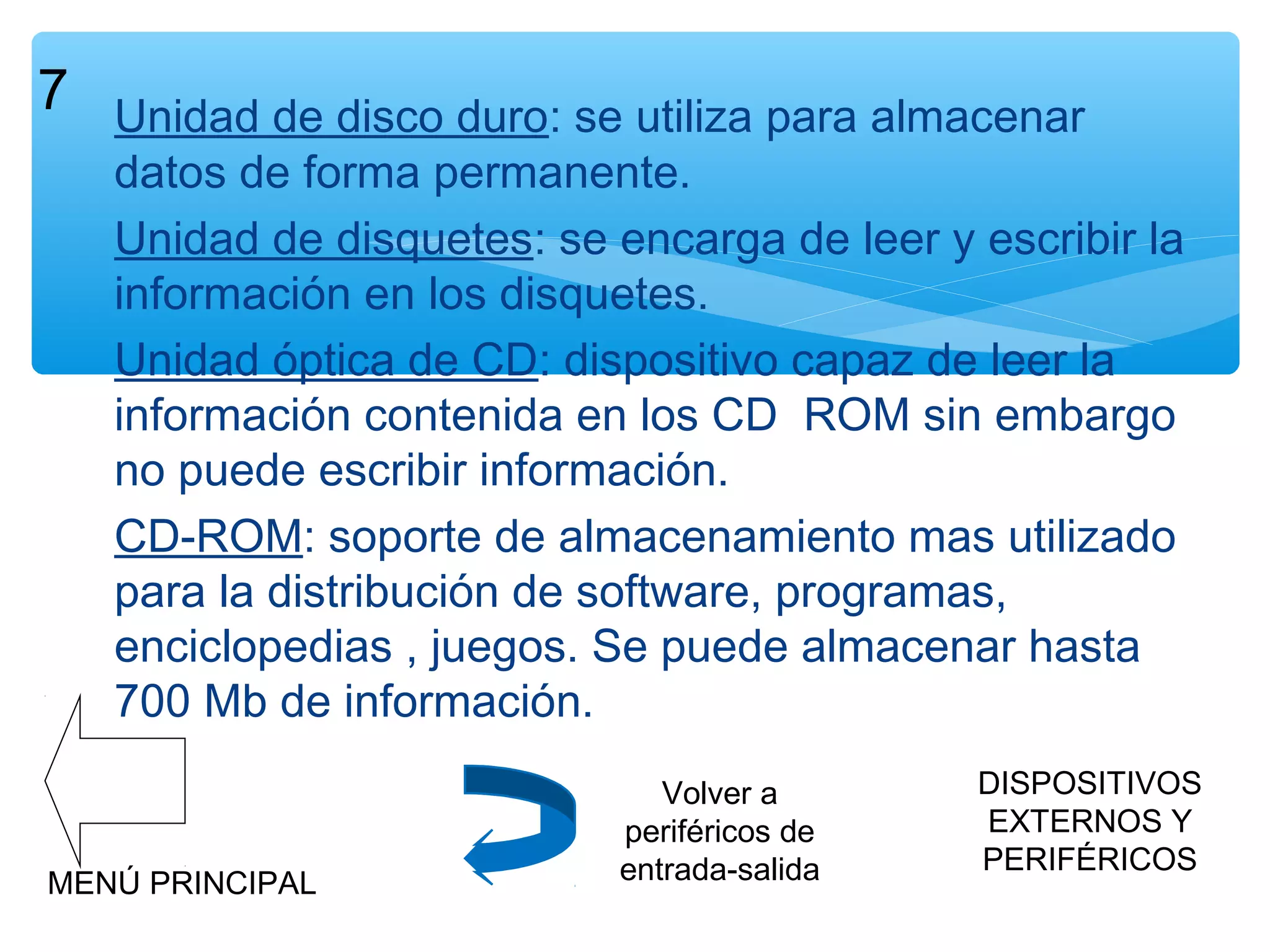 7 Unidad de disco duro: se utiliza para almacenar

datos de forma permanente.
Unidad de disquetes: se encarga de leer y escribir la
información en los disquetes.
Unidad óptica de CD: dispositivo capaz de leer la
información contenida en los CD ROM sin embargo
no puede escribir información.
CD-ROM: soporte de almacenamiento mas utilizado
para la distribución de software, programas,
enciclopedias , juegos. Se puede almacenar hasta
700 Mb de información.

MENÚ PRINCIPAL

Volver a
periféricos de
entrada-salida

DISPOSITIVOS
EXTERNOS Y
PERIFÉRICOS

 