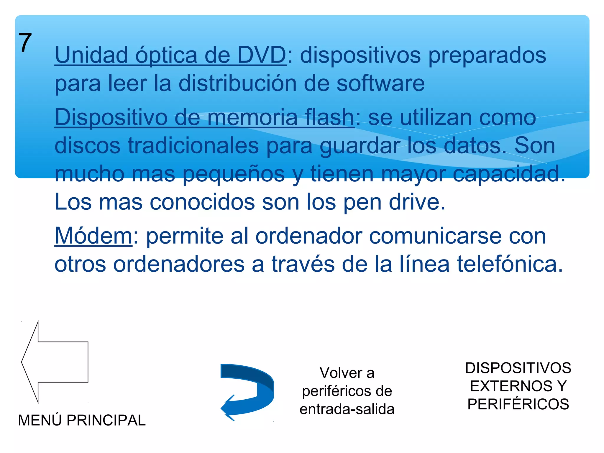 7 Unidad óptica de DVD: dispositivos preparados

para leer la distribución de software
Dispositivo de memoria flash: se utilizan como
discos tradicionales para guardar los datos. Son
mucho mas pequeños y tienen mayor capacidad.
Los mas conocidos son los pen drive.
Módem: permite al ordenador comunicarse con
otros ordenadores a través de la línea telefónica.

MENÚ PRINCIPAL

Volver a
periféricos de
entrada-salida

DISPOSITIVOS
EXTERNOS Y
PERIFÉRICOS

 