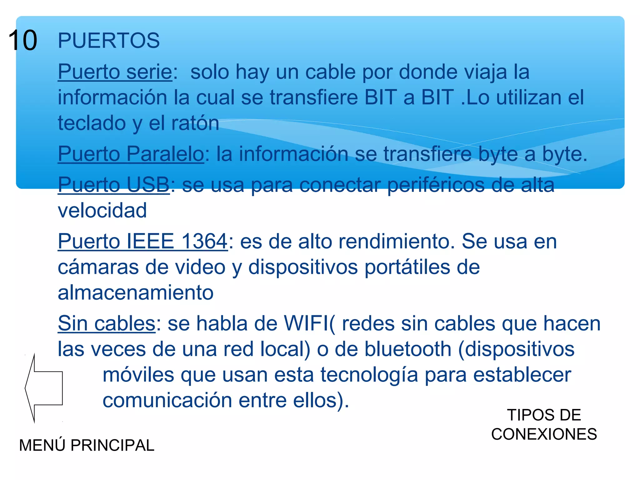 10

PUERTOS
Puerto serie: solo hay un cable por donde viaja la
información la cual se transfiere BIT a BIT .Lo utilizan el
teclado y el ratón
Puerto Paralelo: la información se transfiere byte a byte.
Puerto USB: se usa para conectar periféricos de alta
velocidad
Puerto IEEE 1364: es de alto rendimiento. Se usa en
cámaras de video y dispositivos portátiles de
almacenamiento
Sin cables: se habla de WIFI( redes sin cables que hacen
las veces de una red local) o de bluetooth (dispositivos
móviles que usan esta tecnología para establecer
comunicación entre ellos).

MENÚ PRINCIPAL

TIPOS DE
CONEXIONES

 
