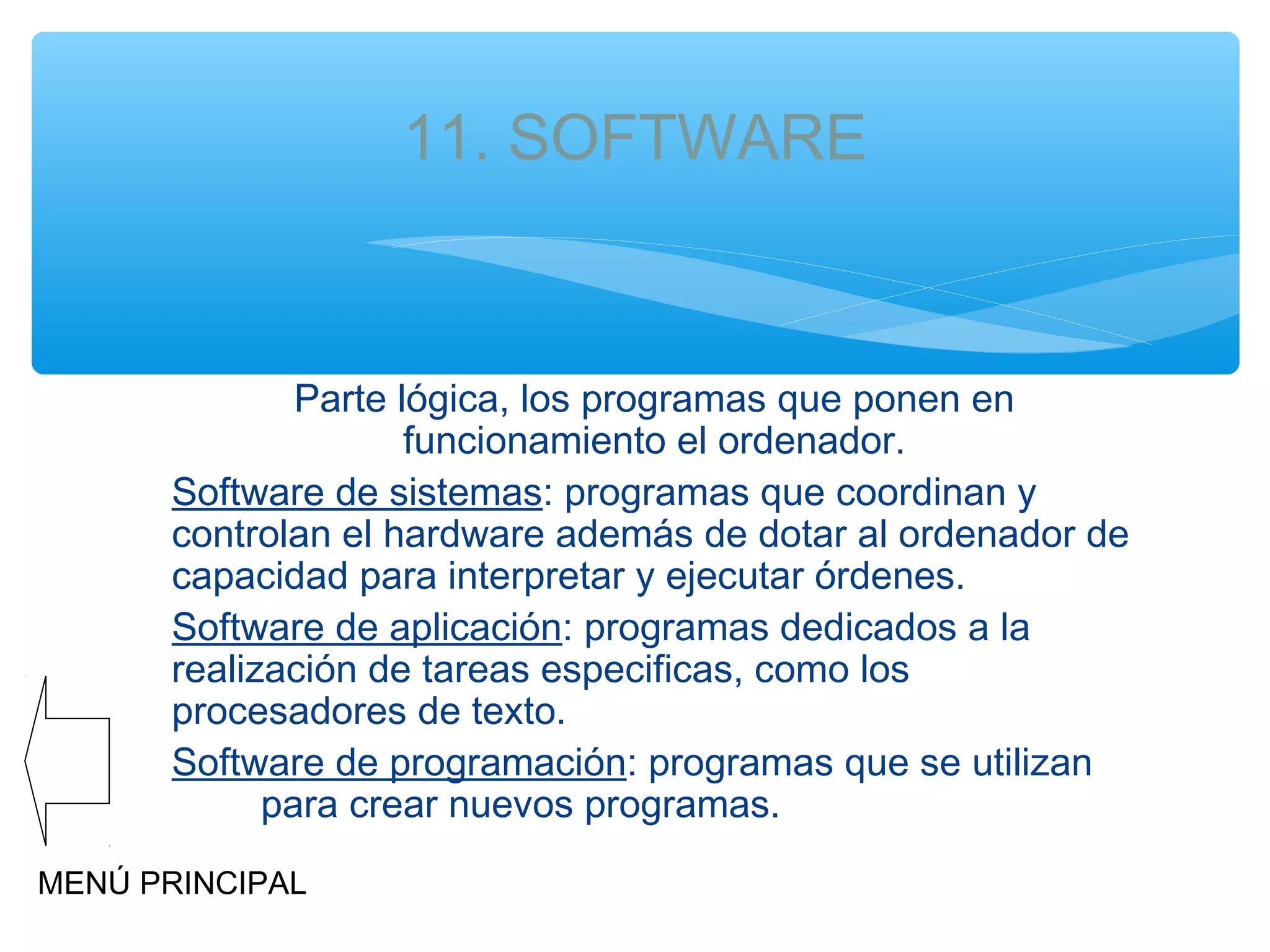 11. SOFTWARE

Parte lógica, los programas que ponen en
funcionamiento el ordenador.
Software de sistemas: programas que coordinan y
controlan el hardware además de dotar al ordenador de
capacidad para interpretar y ejecutar órdenes.
Software de aplicación: programas dedicados a la
realización de tareas especificas, como los
procesadores de texto.
Software de programación: programas que se utilizan
para crear nuevos programas.
MENÚ PRINCIPAL

 