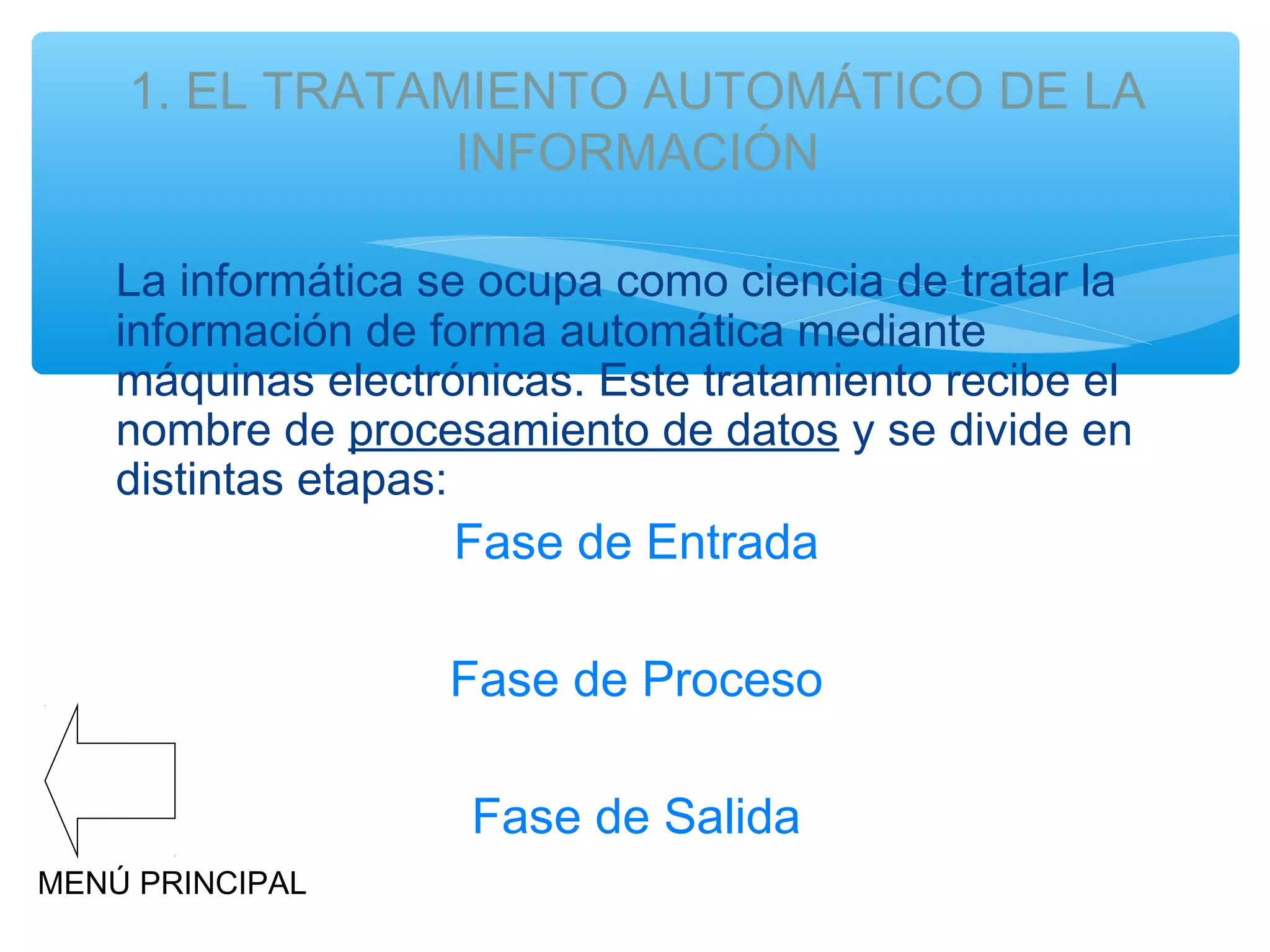 1. EL TRATAMIENTO AUTOMÁTICO DE LA
INFORMACIÓN
La informática se ocupa como ciencia de tratar la
información de forma automática mediante
máquinas electrónicas. Este tratamiento recibe el
nombre de procesamiento de datos y se divide en
distintas etapas:

Fase de Entrada

Fase de Proceso
Fase de Salida
MENÚ PRINCIPAL

 