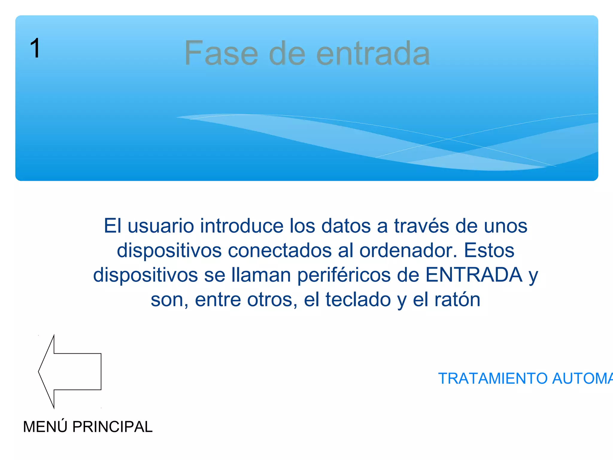 Fase de entrada

1

El usuario introduce los datos a través de unos
dispositivos conectados al ordenador. Estos
dispositivos se llaman periféricos de ENTRADA y
son, entre otros, el teclado y el ratón

TRATAMIENTO AUTOMA
MENÚ PRINCIPAL

 