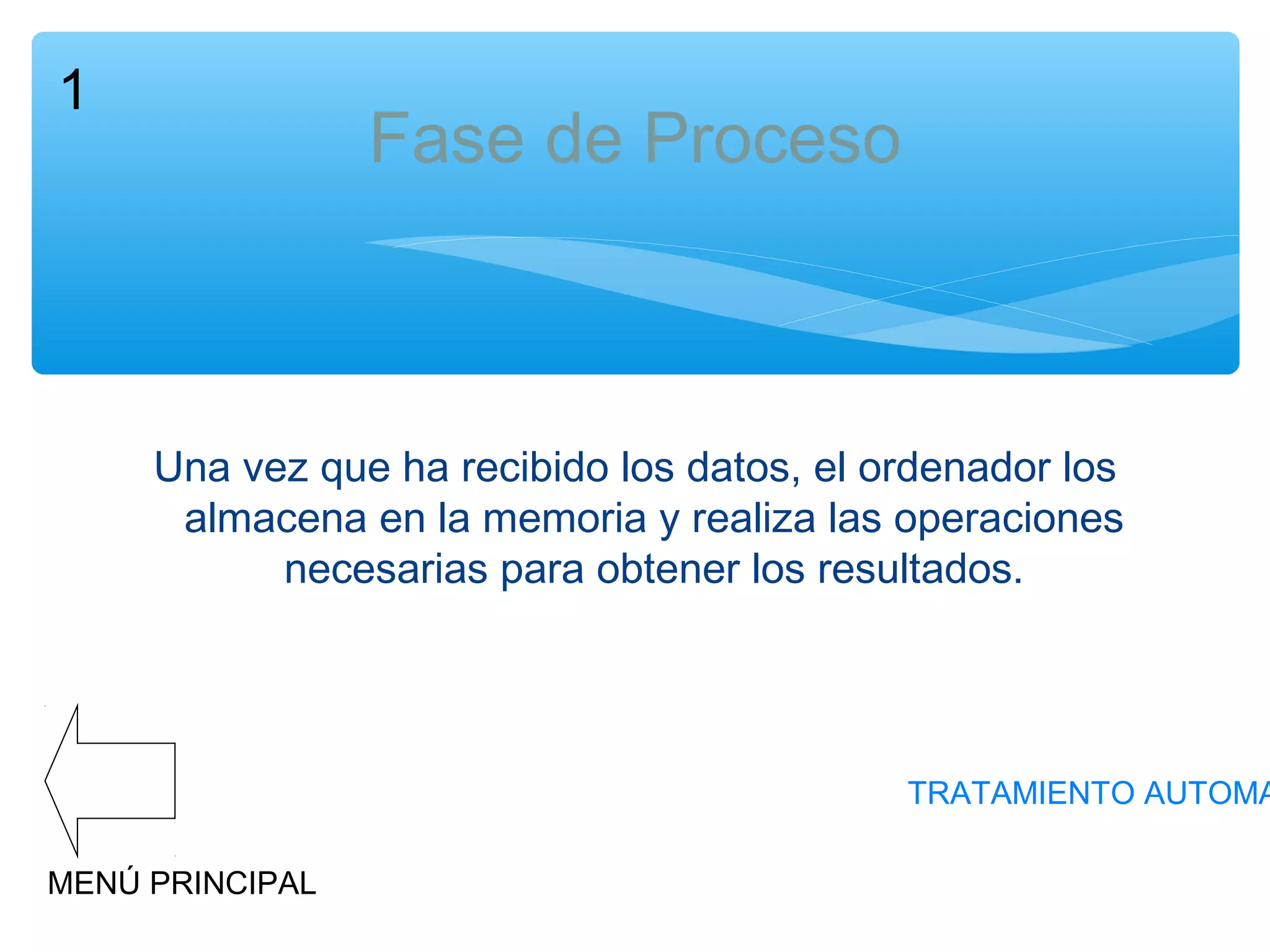 1

Fase de Proceso

Una vez que ha recibido los datos, el ordenador los
almacena en la memoria y realiza las operaciones
necesarias para obtener los resultados.

TRATAMIENTO AUTOMA
MENÚ PRINCIPAL

 