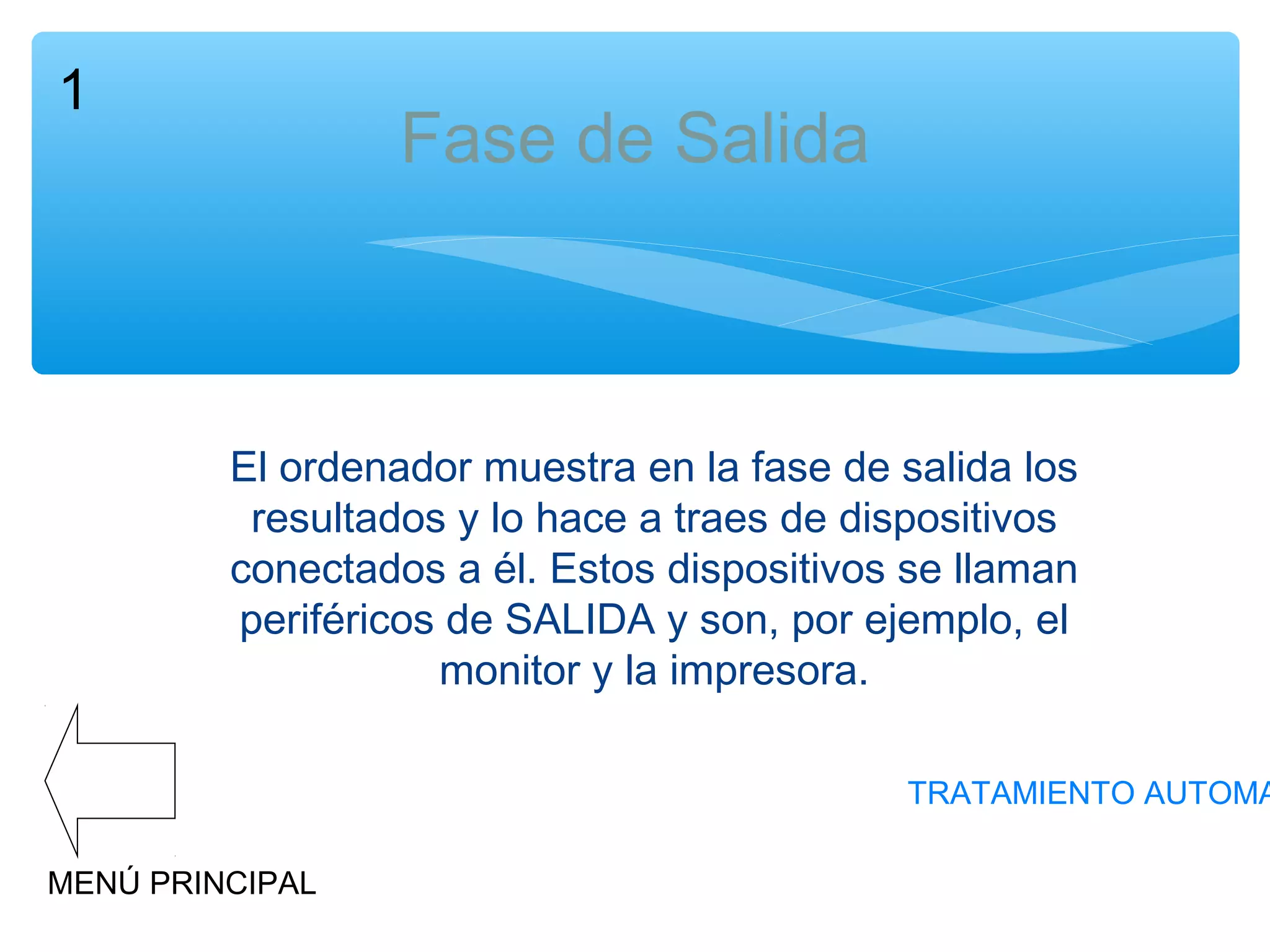1

Fase de Salida

El ordenador muestra en la fase de salida los
resultados y lo hace a traes de dispositivos
conectados a él. Estos dispositivos se llaman
periféricos de SALIDA y son, por ejemplo, el
monitor y la impresora.

TRATAMIENTO AUTOMA
MENÚ PRINCIPAL

 