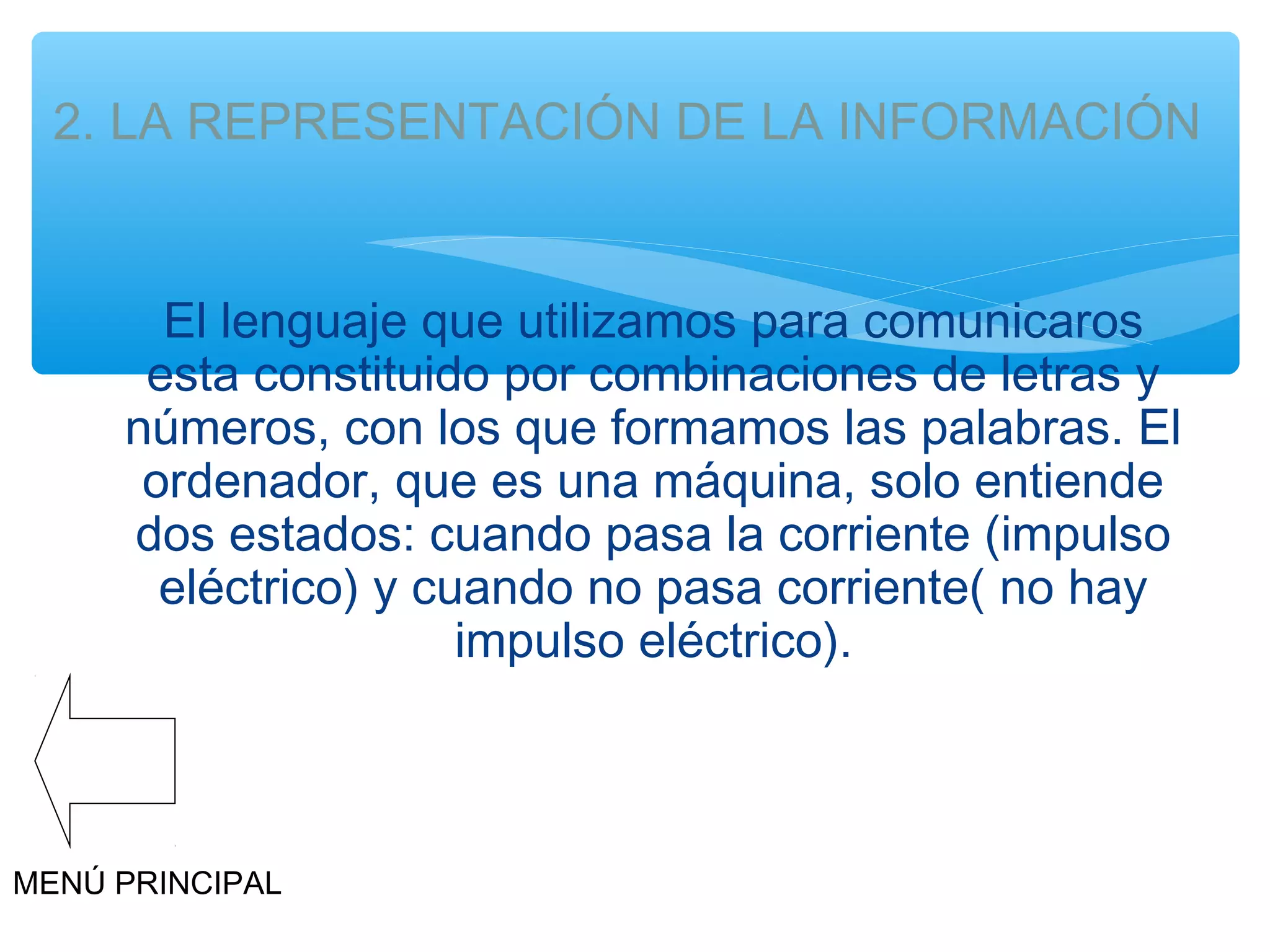 2. LA REPRESENTACIÓN DE LA INFORMACIÓN

El lenguaje que utilizamos para comunicaros
esta constituido por combinaciones de letras y
números, con los que formamos las palabras. El
ordenador, que es una máquina, solo entiende
dos estados: cuando pasa la corriente (impulso
eléctrico) y cuando no pasa corriente( no hay
impulso eléctrico).

MENÚ PRINCIPAL

 