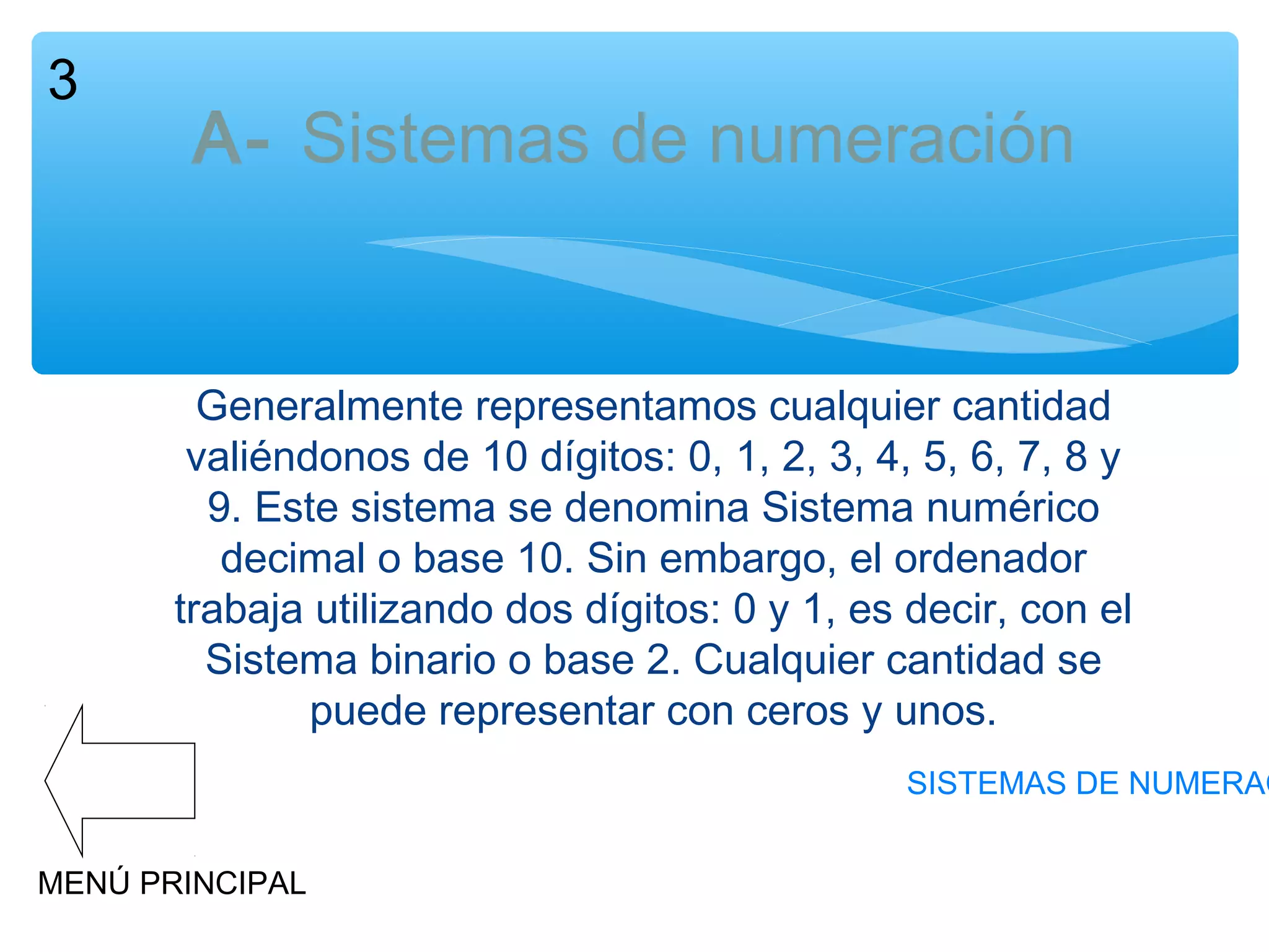 3

A- Sistemas de numeración

Generalmente representamos cualquier cantidad
valiéndonos de 10 dígitos: 0, 1, 2, 3, 4, 5, 6, 7, 8 y
9. Este sistema se denomina Sistema numérico
decimal o base 10. Sin embargo, el ordenador
trabaja utilizando dos dígitos: 0 y 1, es decir, con el
Sistema binario o base 2. Cualquier cantidad se
puede representar con ceros y unos.

SISTEMAS DE NUMERAC
MENÚ PRINCIPAL

 