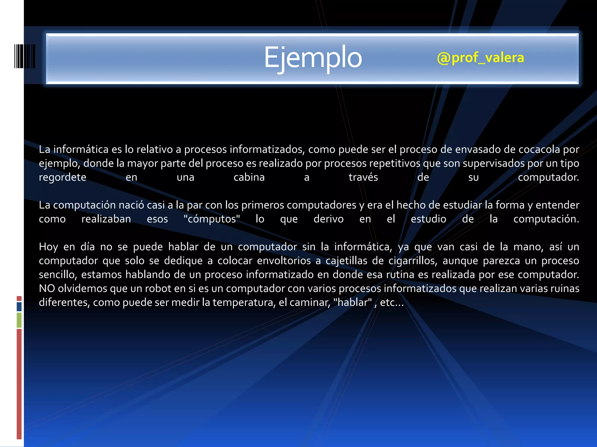 Ejemplo 
@prof_valera 
La informática es lo relativo a procesos informatizados, como puede ser el proceso de envasado de cocacola por 
ejemplo, donde la mayor parte del proceso es realizado por procesos repetitivos que son supervisados por un tipo 
regordete en una cabina a través de su computador. 
La computación nació casi a la par con los primeros computadores y era el hecho de estudiar la forma y entender 
como realizaban esos "cómputos" lo que derivo en el estudio de la computación. 
Hoy en día no se puede hablar de un computador sin la informática, ya que van casi de la mano, así un 
computador que solo se dedique a colocar envoltorios a cajetillas de cigarrillos, aunque parezca un proceso 
sencillo, estamos hablando de un proceso informatizado en donde esa rutina es realizada por ese computador. 
NO olvidemos que un robot en si es un computador con varios procesos informatizados que realizan varias ruinas 
diferentes, como puede ser medir la temperatura, el caminar, "hablar" , etc... 
 