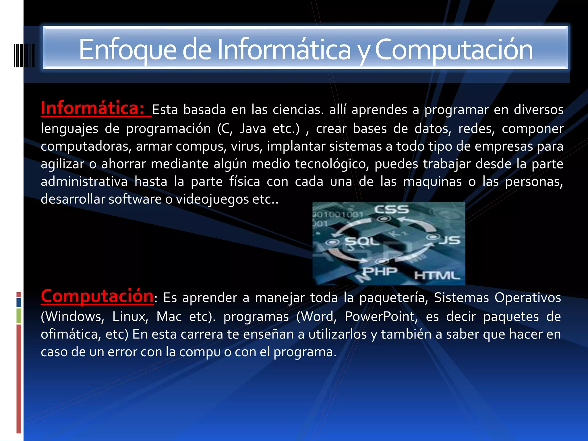 Enfoque de Informática y Computación 
Informática: Esta basada en las ciencias. allí aprendes a programar en diversos 
lenguajes de programación (C, Java etc.) , crear bases de datos, redes, componer 
computadoras, armar compus, virus, implantar sistemas a todo tipo de empresas para 
agilizar o ahorrar mediante algún medio tecnológico, puedes trabajar desde la parte 
administrativa hasta la parte física con cada una de las maquinas o las personas, 
desarrollar software o videojuegos etc.. 
Computación: Es aprender a manejar toda la paquetería, Sistemas Operativos 
(Windows, Linux, Mac etc). programas (Word, PowerPoint, es decir paquetes de 
ofimática, etc) En esta carrera te enseñan a utilizarlos y también a saber que hacer en 
caso de un error con la compu o con el programa. 
 