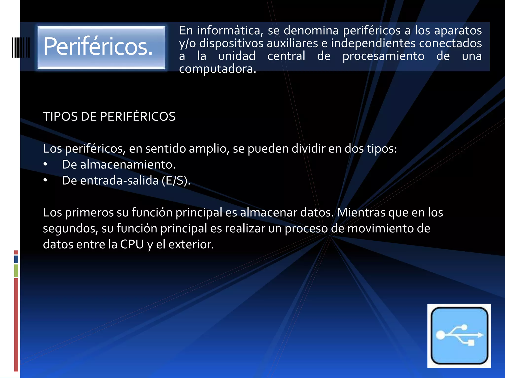 En informática, se denomina periféricos a los aparatos 
y/o dispositivos auxiliares e independientes conectados 
a la unidad central de procesamiento de una 
computadora. 
Periféricos. 
TIPOS DE PERIFÉRICOS 
Los periféricos, en sentido amplio, se pueden dividir en dos tipos: 
• De almacenamiento. 
• De entrada-salida (E/S). 
Los primeros su función principal es almacenar datos. Mientras que en los 
segundos, su función principal es realizar un proceso de movimiento de 
datos entre la CPU y el exterior. 
 