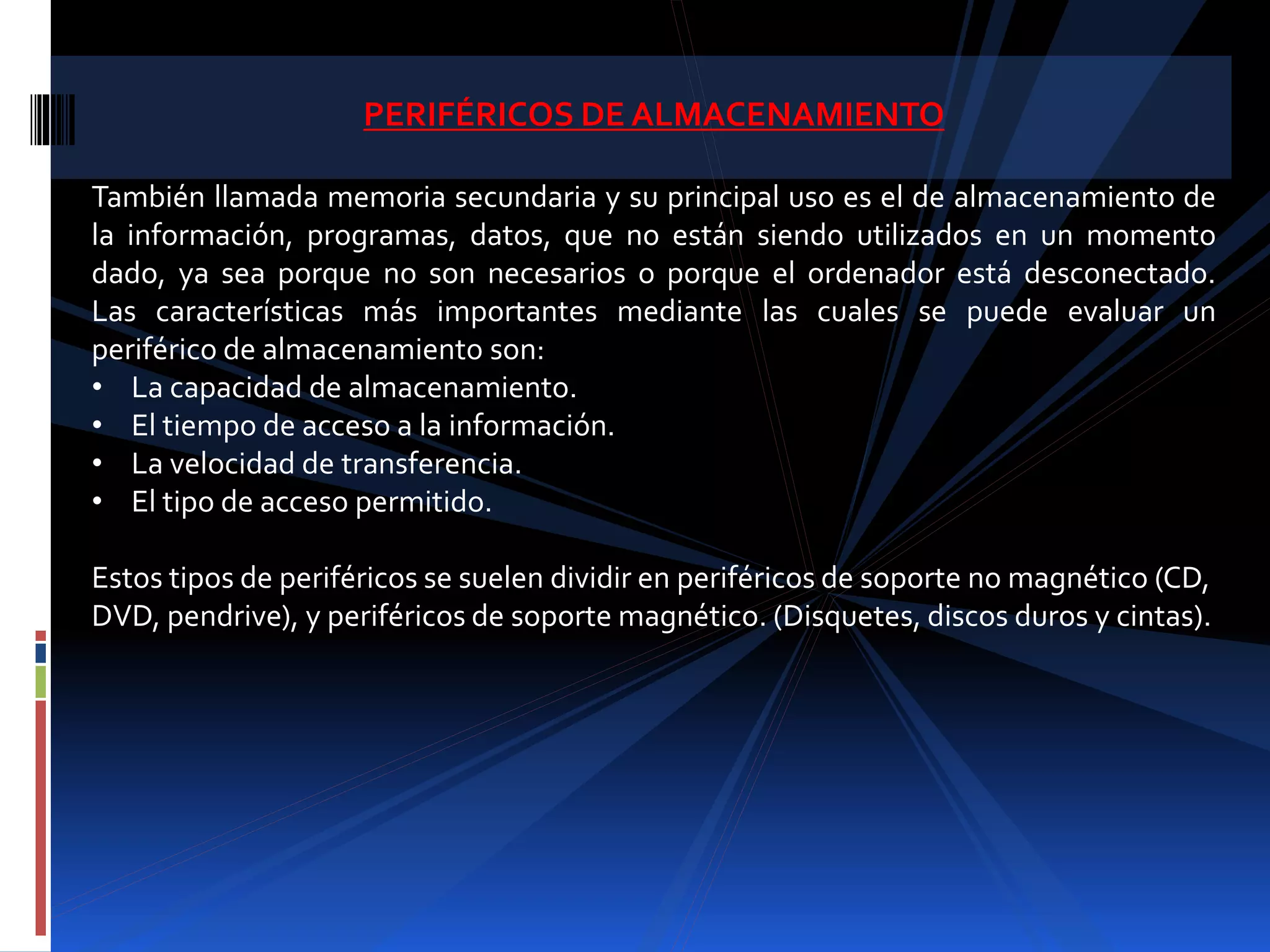 PERIFÉRICOS DE ALMACENAMIENTO 
También llamada memoria secundaria y su principal uso es el de almacenamiento de 
la información, programas, datos, que no están siendo utilizados en un momento 
dado, ya sea porque no son necesarios o porque el ordenador está desconectado. 
Las características más importantes mediante las cuales se puede evaluar un 
periférico de almacenamiento son: 
• La capacidad de almacenamiento. 
• El tiempo de acceso a la información. 
• La velocidad de transferencia. 
• El tipo de acceso permitido. 
Estos tipos de periféricos se suelen dividir en periféricos de soporte no magnético (CD, 
DVD, pendrive), y periféricos de soporte magnético. (Disquetes, discos duros y cintas). 
 
