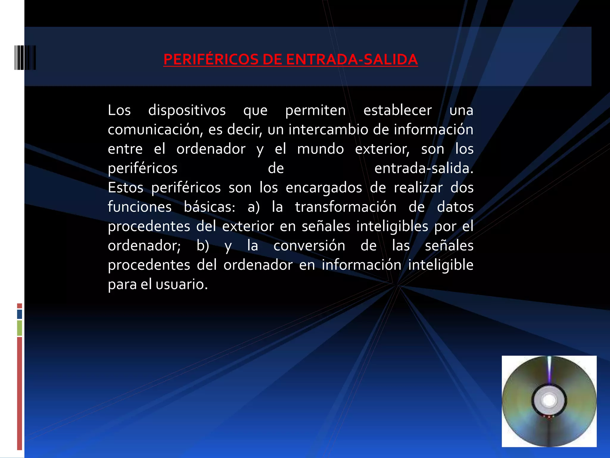 PERIFÉRICOS DE ENTRADA-SALIDA 
Los dispositivos que permiten establecer una 
comunicación, es decir, un intercambio de información 
entre el ordenador y el mundo exterior, son los 
periféricos de entrada-salida. 
Estos periféricos son los encargados de realizar dos 
funciones básicas: a) la transformación de datos 
procedentes del exterior en señales inteligibles por el 
ordenador; b) y la conversión de las señales 
procedentes del ordenador en información inteligible 
para el usuario. 
 