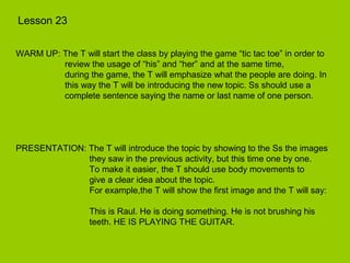 Lesson 23


WARM UP: The T will start the class by playing the game “tic tac toe” in order to
         review the usage of “his” and “her” and at the same time,
         during the game, the T will emphasize what the people are doing. In
         this way the T will be introducing the new topic. Ss should use a
         complete sentence saying the name or last name of one person.




PRESENTATION: The T will introduce the topic by showing to the Ss the images
              they saw in the previous activity, but this time one by one.
              To make it easier, the T should use body movements to
              give a clear idea about the topic.
              For example,the T will show the first image and the T will say:

                   This is Raul. He is doing something. He is not brushing his
                   teeth. HE IS PLAYING THE GUITAR.
 