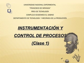 UNIVERSIDAD NACIONAL EXPERIMENTAL
                “FRANCISCO DE MIRANDA”
                  ÁREA DE TECNOLOGÍA
             COMPLEJO ACADEMICO EL SABINO
DEPARTAMENTO DE TECNOLOGÍA Y MECÁNICA DE LA PRODUCCIÓN




    INSTRUMENTACIÓN Y
CONTROL DE PROCESOS
                  (Clase 1)
 
