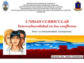 Docente: Dra. Yelitze Castellanos
REPÚBLICA BOLIVARIANA DE VENEZUELA
UNIVERSIDAD MILITAR BOLIVARIANA DE VENEZUELA
INSTITUTO DE ALTOS ESTUDIOS DE SEGURIDAD DE LA NACIÓN
“GRAN MARISCAL DE AYACUCHO ANTONIO JOSÉ DE SUCRE”
ESPECIALIZACIÓN EN ESTUDIOS DE CONFLICTOS PARA LA SEGURIDAD DE LA NACIÓN
II SEMESTRE
UNIDAD CURRICULAR
Interculturalidad en los conflictos
Tema 1 La Interculturalidad. Concepciones.
 