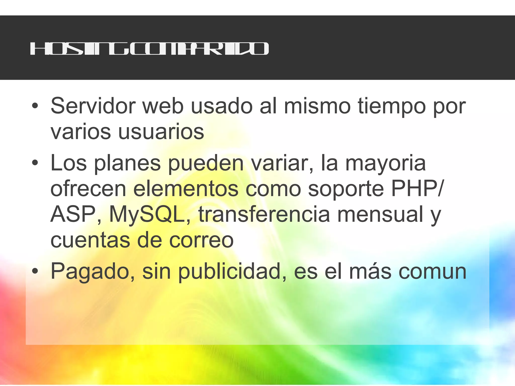 Hosting compartido Servidor web usado al mismo tiempo por varios usuarios Los planes pueden variar, la mayoria ofrecen elementos como soporte PHP/ ASP, MySQL, transferencia mensual y cuentas de correo Pagado, sin publicidad, es el más comun 