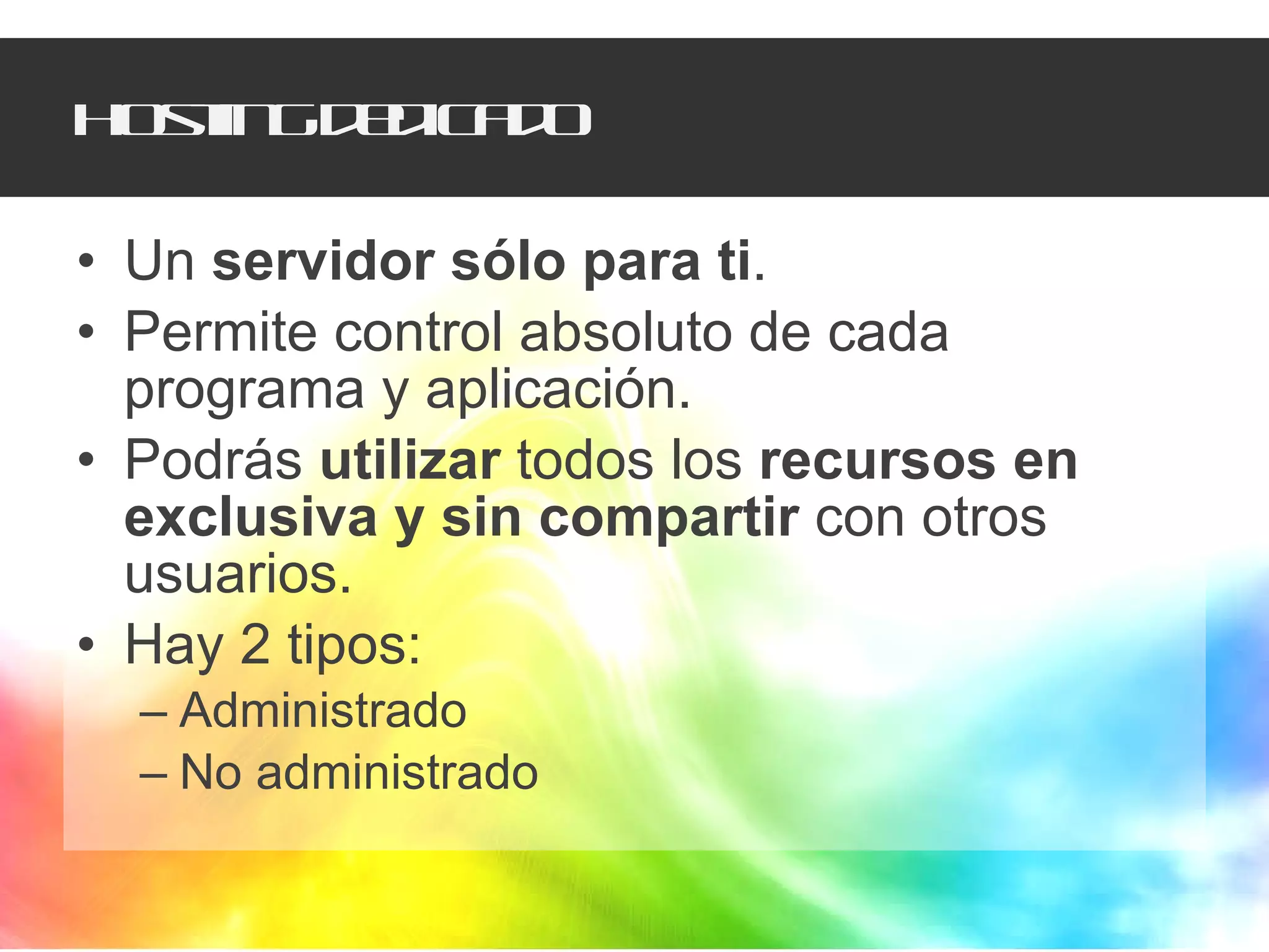 Hosting dedicado Un  servidor sólo para ti .  Permite control absoluto de cada programa y aplicación.  Podrás  utilizar  todos los  recursos en exclusiva y sin compartir  con otros usuarios.  Hay 2 tipos:  Administrado No administrado 