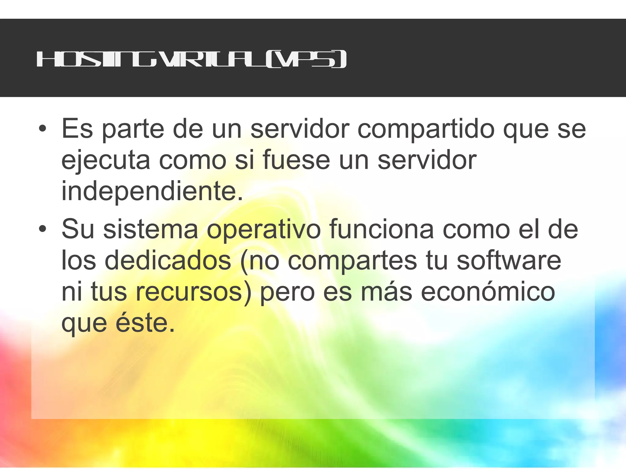 Hosting virtual (VPS) Es parte de un servidor compartido que se ejecuta como si fuese un servidor independiente.  Su sistema operativo funciona como el de los dedicados (no compartes tu software ni tus recursos) pero es más económico que éste.  