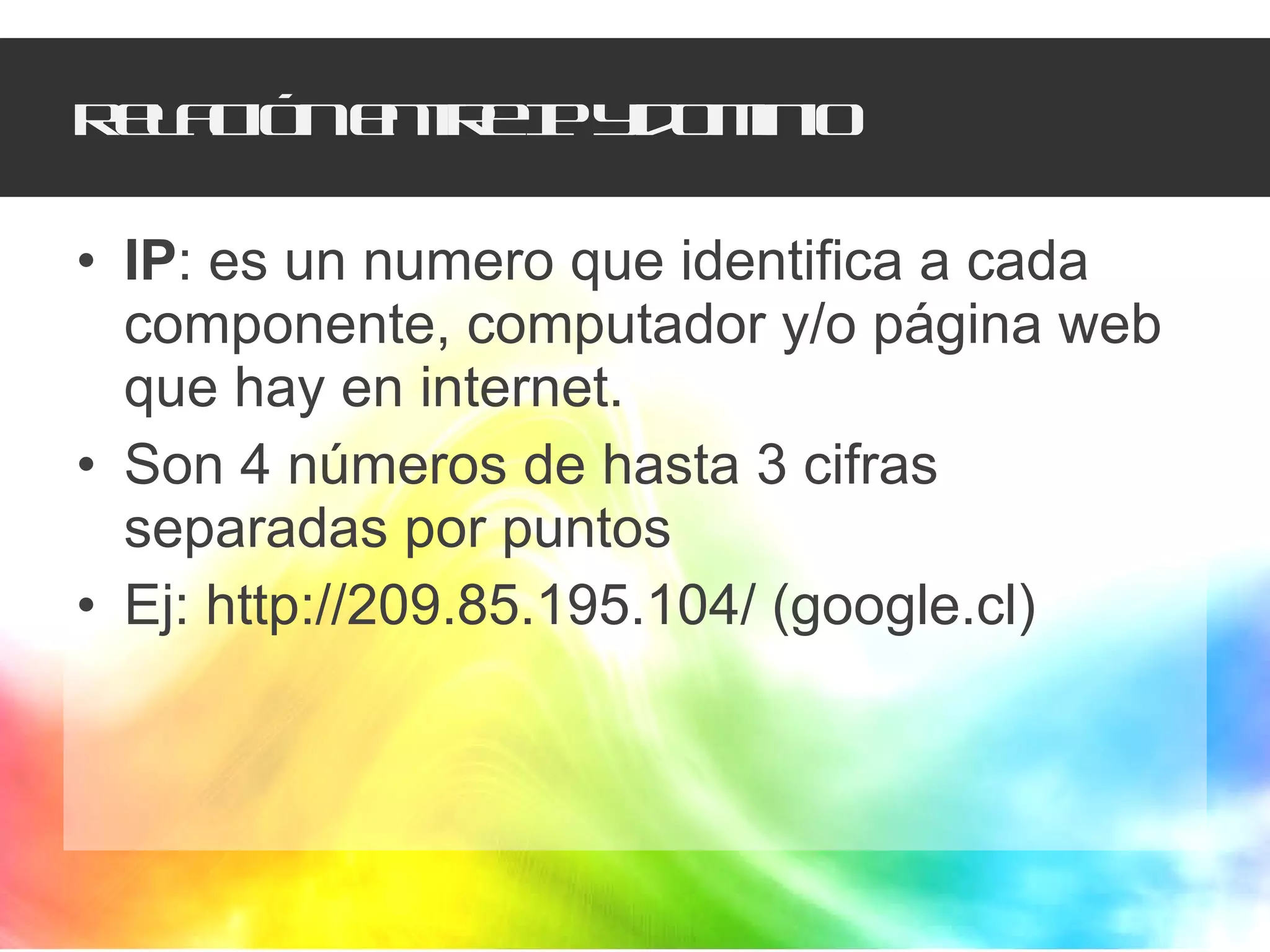 Relación entre IP y dominio IP : es un numero que identifica a cada componente, computador y/o página web que hay en internet. Son 4 números de hasta 3 cifras separadas por puntos Ej: http://209.85.195.104/ (google.cl) 