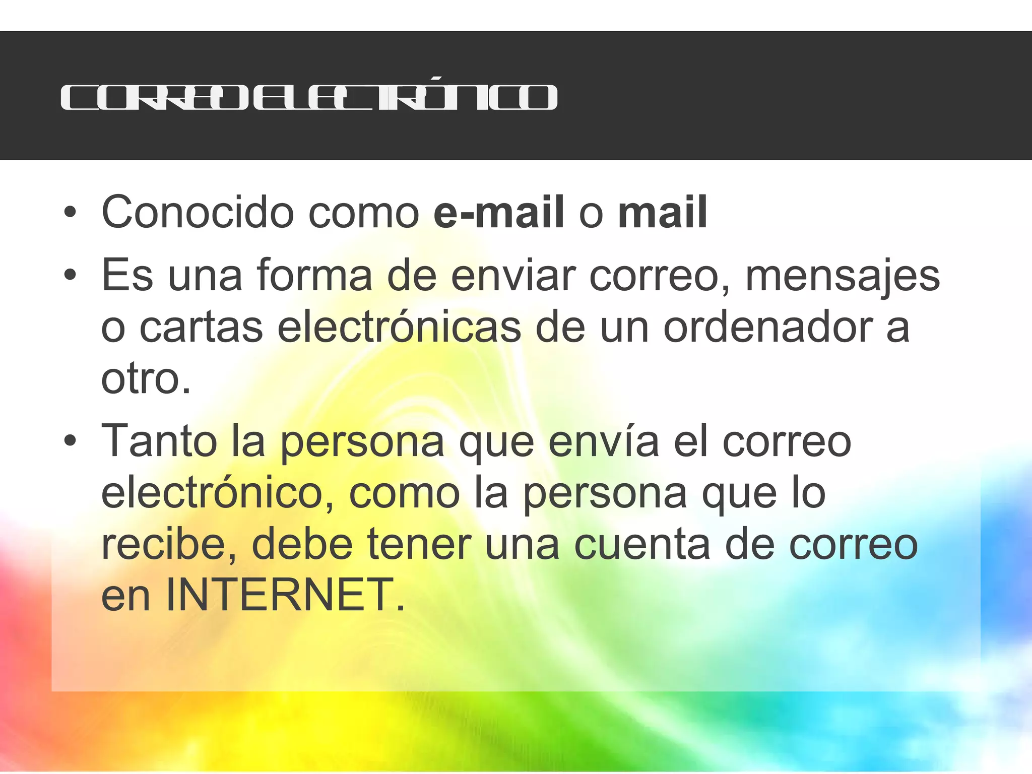 Correo Electrónico Conocido como  e-mail  o  mail Es una forma de enviar correo, mensajes o cartas electrónicas de un ordenador a otro.  Tanto la persona que envía el correo electrónico, como la persona que lo recibe, debe tener una cuenta de correo en INTERNET. 