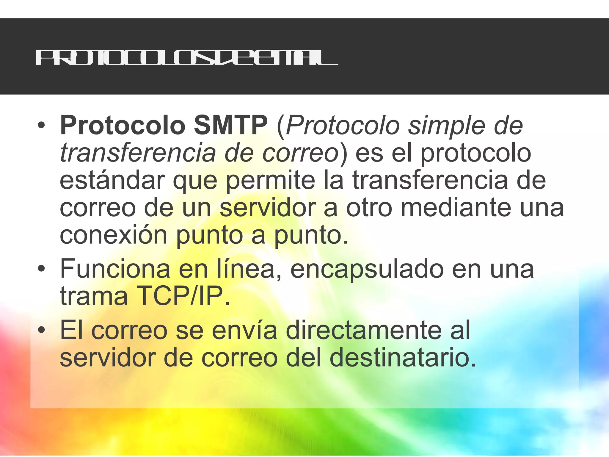 Protocolos de e-mail Protocolo SMTP  ( Protocolo simple de transferencia de correo ) es el protocolo estándar que permite la transferencia de correo de un servidor a otro mediante una conexión punto a punto.  Funciona en línea, encapsulado en una trama TCP/IP.  El correo se envía directamente al servidor de correo del destinatario.  