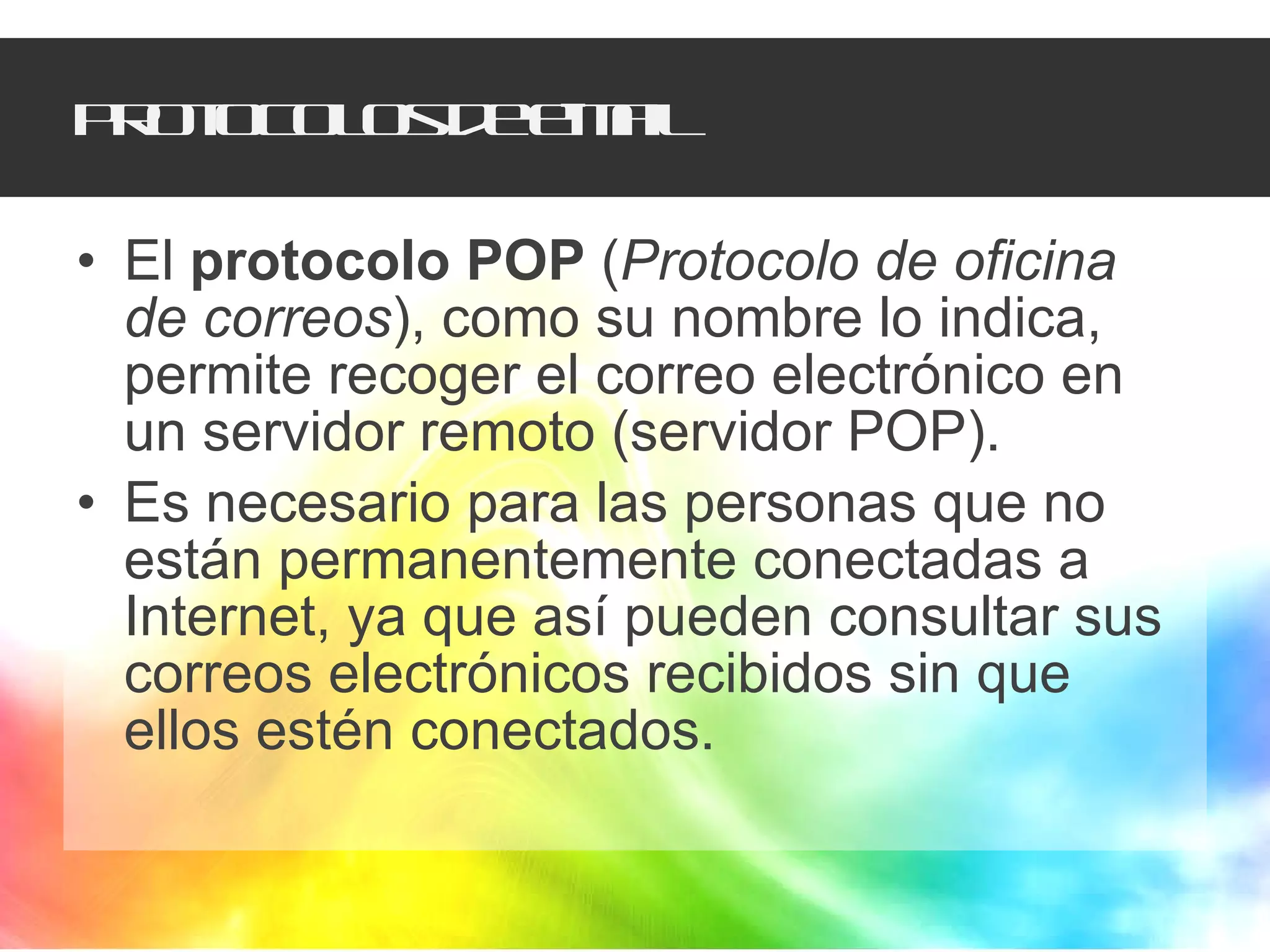 Protocolos de e-mail El  protocolo POP  ( Protocolo de oficina de correos ), como su nombre lo indica, permite recoger el correo electrónico en un servidor remoto (servidor POP).  Es necesario para las personas que no están permanentemente conectadas a Internet, ya que así pueden consultar sus correos electrónicos recibidos sin que ellos estén conectados.  