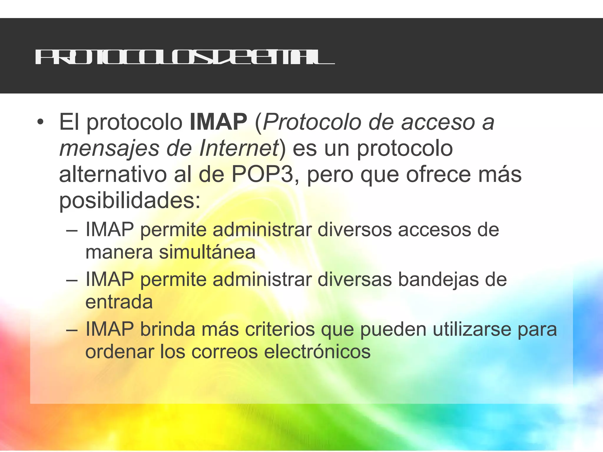 Protocolos de e-mail El protocolo  IMAP  ( Protocolo de acceso a mensajes de Internet ) es un protocolo alternativo al de POP3, pero que ofrece más posibilidades:  IMAP permite administrar diversos accesos de manera simultánea  IMAP permite administrar diversas bandejas de entrada  IMAP brinda más criterios que pueden utilizarse para ordenar los correos electrónicos  