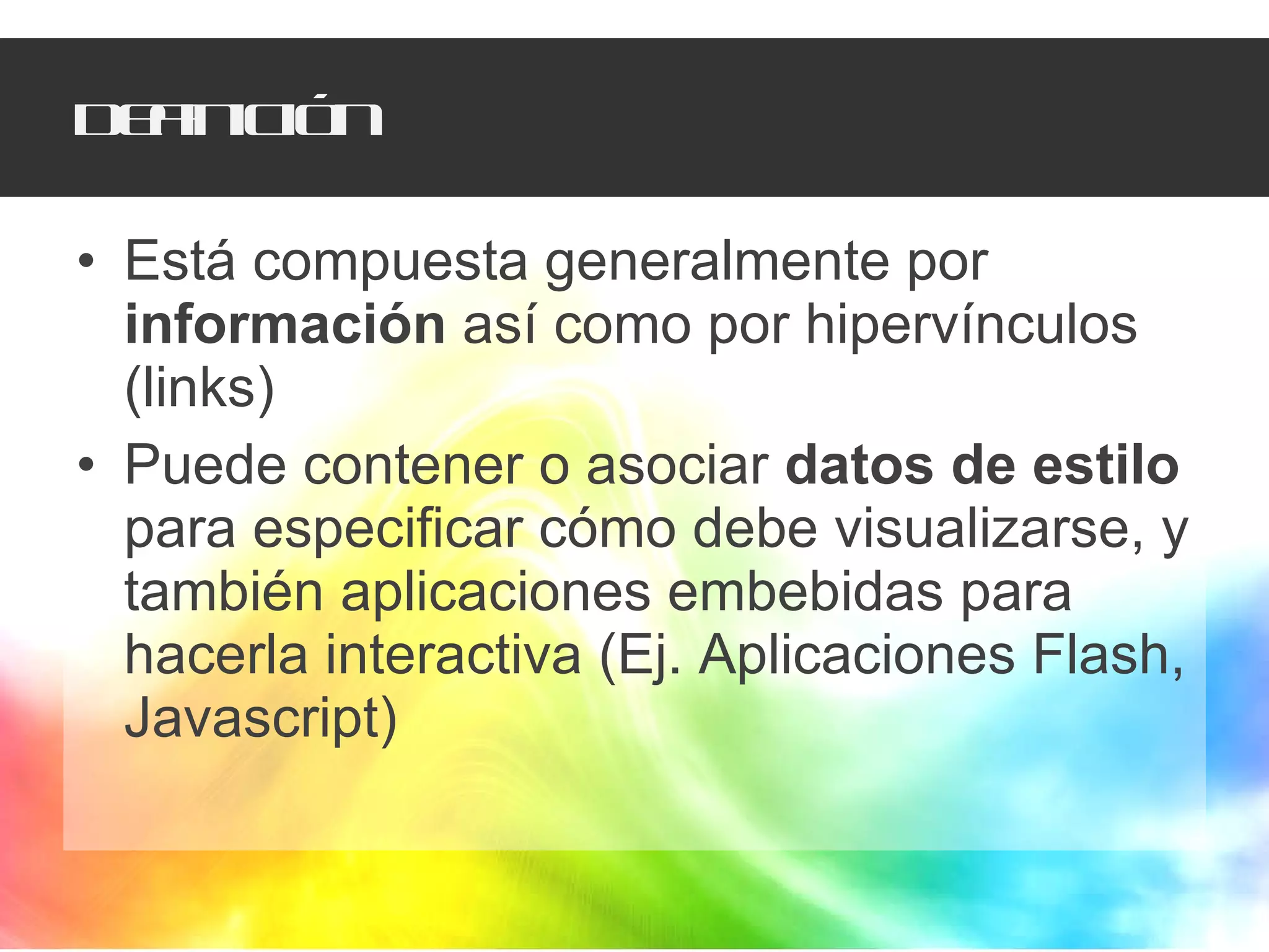 Definición Está compuesta generalmente por  información  así como por hipervínculos (links) Puede contener o asociar  datos de estilo  para especificar cómo debe visualizarse, y también aplicaciones embebidas para hacerla interactiva (Ej. Aplicaciones Flash, Javascript) 