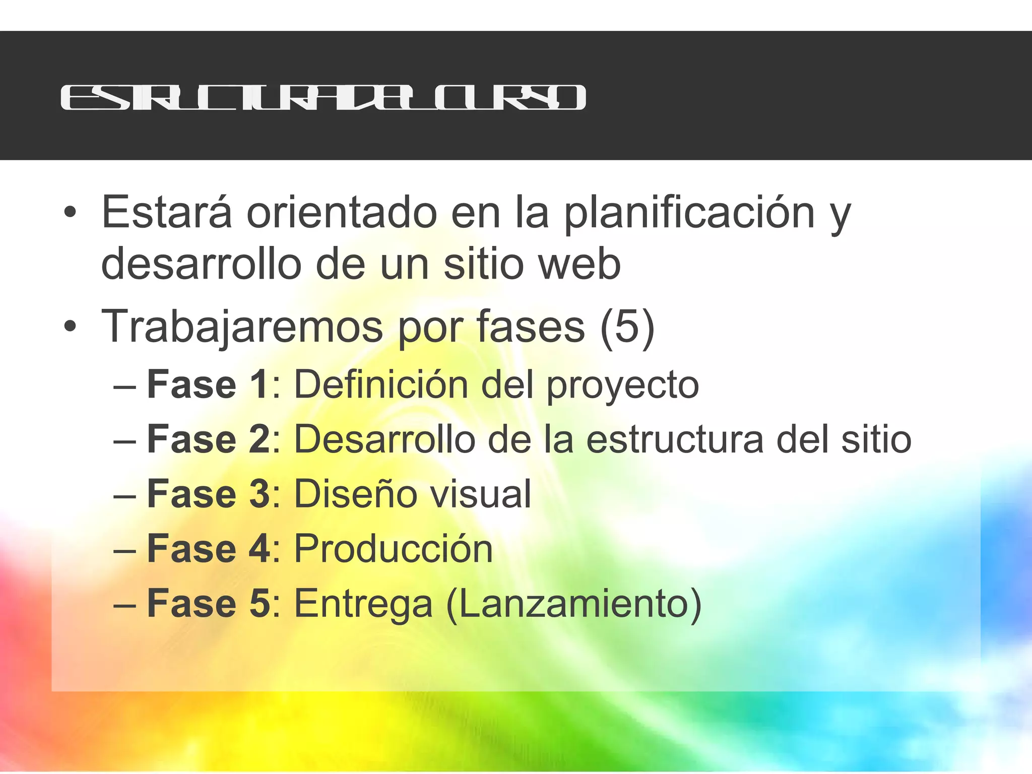 Estructura del curso Estará orientado en la planificación y desarrollo de un sitio web Trabajaremos por fases (5) Fase 1 : Definición del proyecto Fase 2 : Desarrollo de la estructura del sitio Fase 3 : Diseño visual Fase 4 : Producción Fase 5 : Entrega (Lanzamiento) 