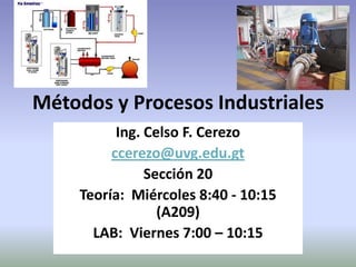 Métodos y Procesos Industriales
           Ing. Celso F. Cerezo
          ccerezo@uvg.edu.gt
                Sección 20
     Teoría: Miércoles 8:40 - 10:15
                  (A209)
       LAB: Viernes 7:00 – 10:15
 