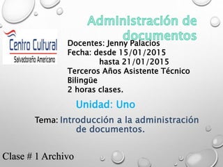 Docentes: Jenny Palacios
Fecha: desde 15/01/2015
hasta 21/01/2015
Terceros Años Asistente Técnico
Bilingüe
2 horas clases.
Unidad: Uno
Tema: Introducción a la administración
de documentos.
Clase # 1 Archivo
 