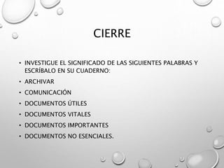 CIERRE
• INVESTIGUE EL SIGNIFICADO DE LAS SIGUIENTES PALABRAS Y
ESCRÍBALO EN SU CUADERNO:
• ARCHIVAR
• COMUNICACIÓN
• DOCUMENTOS ÚTILES
• DOCUMENTOS VITALES
• DOCUMENTOS IMPORTANTES
• DOCUMENTOS NO ESENCIALES.
 