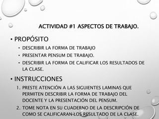 ACTIVIDAD #1 ASPECTOS DE TRABAJO.
• PROPÓSITO
• DESCRIBIR LA FORMA DE TRABAJO
• PRESENTAR PENSUM DE TRABAJO.
• DESCRIBIR LA FORMA DE CALIFICAR LOS RESULTADOS DE
LA CLASE.
• INSTRUCCIONES
1. PRESTE ATENCIÓN A LAS SIGUIENTES LAMINAS QUE
PERMITEN DESCRIBIR LA FORMA DE TRABAJO DEL
DOCENTE Y LA PRESENTACIÓN DEL PENSUM.
2. TOME NOTA EN SU CUADERNO DE LA DESCRIPCIÓN DE
COMO SE CALIFICARAN LOS RESULTADO DE LA CLASE.
 
