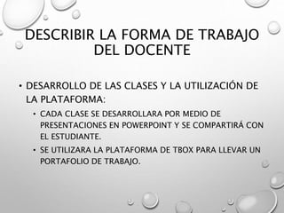 DESCRIBIR LA FORMA DE TRABAJO
DEL DOCENTE
• DESARROLLO DE LAS CLASES Y LA UTILIZACIÓN DE
LA PLATAFORMA:
• CADA CLASE SE DESARROLLARA POR MEDIO DE
PRESENTACIONES EN POWERPOINT Y SE COMPARTIRÁ CON
EL ESTUDIANTE.
• SE UTILIZARA LA PLATAFORMA DE TBOX PARA LLEVAR UN
PORTAFOLIO DE TRABAJO.
 