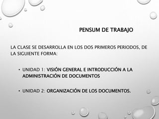 PENSUM DE TRABAJO
LA CLASE SE DESARROLLA EN LOS DOS PRIMEROS PERIODOS, DE
LA SIGUIENTE FORMA:
• UNIDAD 1: VISIÓN GENERAL E INTRODUCCIÓN A LA
ADMINISTRACIÓN DE DOCUMENTOS
• UNIDAD 2: ORGANIZACIÓN DE LOS DOCUMENTOS.
 