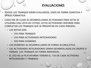 EVALUACIONES
• TODOS LOS TRABAJOS SERÁN EVALUADOS, UNOS DE FORMA SUMATIVA Y
OTROS FORMATIVA.
• CADA DÍA DE CLASE SE DESARROLLARAN ACTIVIDADES PARA ESTAS SE
UTILIZARA UNA LISTA DE COTEJO, ESTAS ACTIVIDADES SERVIRÁN PARA
COMPLETAR LOS TRABAJOS QUE SE PRESENTAN EN CADA PERIODO.
• LAS NOTAS SON:
• 35% PARA TRABAJOS
• 35% PARA ACTIVIDADES INTEGRADORAS
• 30% PARA EXÁMENES.
• LOS EXÁMENES SE DESARROLLARAN DE FORMA ACUMULATIVA.
• LAS ACTIVIDADES INTEGRADORAS SERÁN DESARROLLADAS EN GRUPOS O
PAREJAS. LOS TRABAJOS DE FORMA INDIVIDUAL.
• EL USO DE LA PLATAFORMA TENDRÁ EL 15% DE CADA ACTIVIDAD
INTEGRADORA Y TRABAJOS.
 